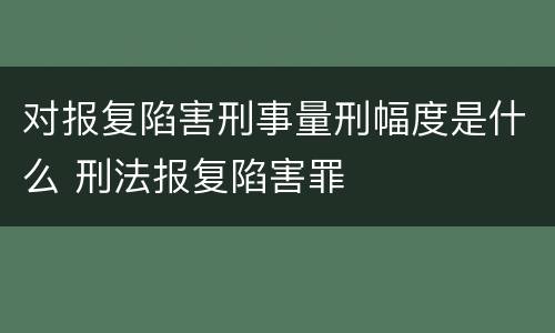 对报复陷害刑事量刑幅度是什么 刑法报复陷害罪