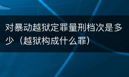 对暴动越狱定罪量刑档次是多少（越狱构成什么罪）