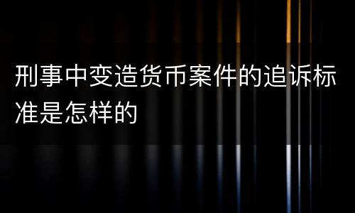 刑事中变造货币案件的追诉标准是怎样的