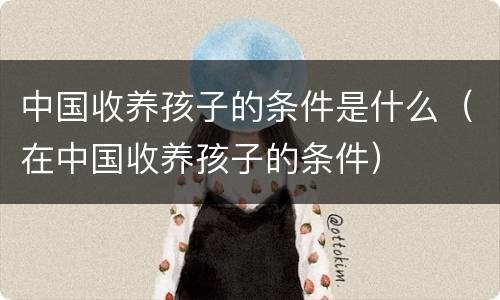 中国收养孩子的条件是什么（在中国收养孩子的条件）