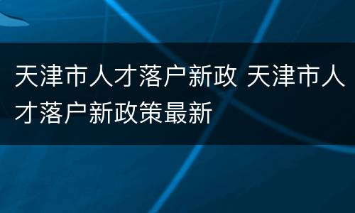 天津市人才落户新政 天津市人才落户新政策最新