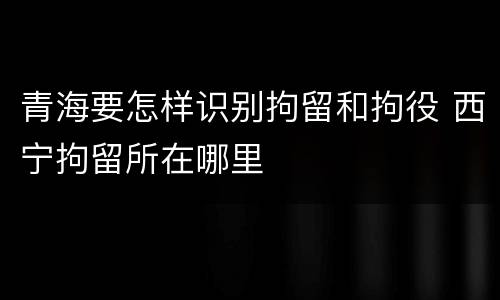 青海要怎样识别拘留和拘役 西宁拘留所在哪里