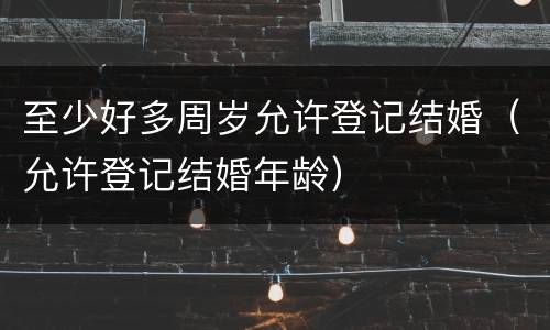 至少好多周岁允许登记结婚（允许登记结婚年龄）