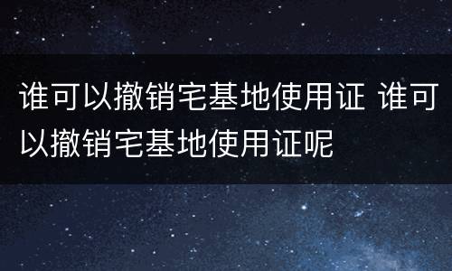 谁可以撤销宅基地使用证 谁可以撤销宅基地使用证呢