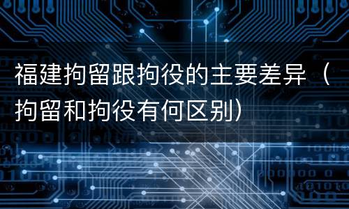 福建拘留跟拘役的主要差异（拘留和拘役有何区别）