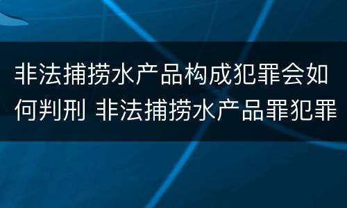 非法捕捞水产品构成犯罪会如何判刑 非法捕捞水产品罪犯罪构成
