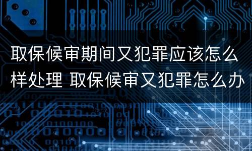 取保候审期间又犯罪应该怎么样处理 取保候审又犯罪怎么办