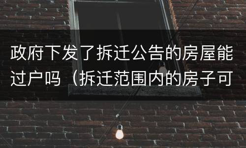 政府下发了拆迁公告的房屋能过户吗（拆迁范围内的房子可以过户吗）
