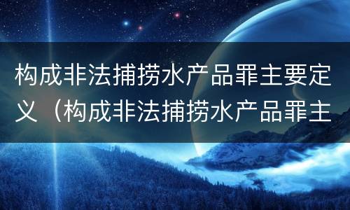 构成非法捕捞水产品罪主要定义（构成非法捕捞水产品罪主要定义是什么）