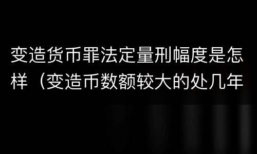 变造货币罪法定量刑幅度是怎样（变造币数额较大的处几年有期徒刑）