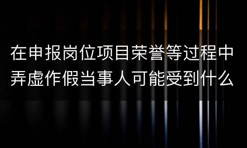 在申报岗位项目荣誉等过程中弄虚作假当事人可能受到什么处分