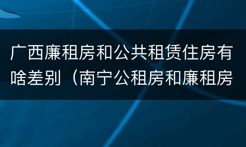 广西廉租房和公共租赁住房有啥差别（南宁公租房和廉租房的区别）