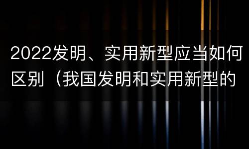 2022发明、实用新型应当如何区别（我国发明和实用新型的标准）