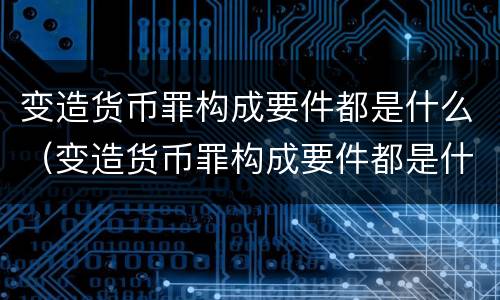 变造货币罪构成要件都是什么（变造货币罪构成要件都是什么法律）
