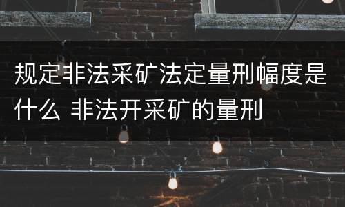 规定非法采矿法定量刑幅度是什么 非法开采矿的量刑