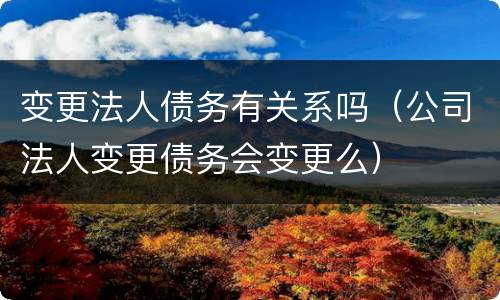 变更法人债务有关系吗（公司法人变更债务会变更么）