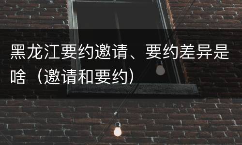 黑龙江要约邀请、要约差异是啥（邀请和要约）