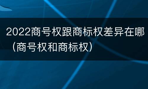 2022商号权跟商标权差异在哪（商号权和商标权）