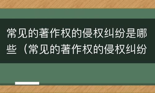 常见的著作权的侵权纠纷是哪些（常见的著作权的侵权纠纷是哪些问题）