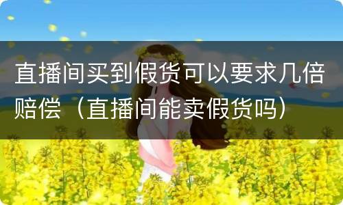 直播间买到假货可以要求几倍赔偿（直播间能卖假货吗）