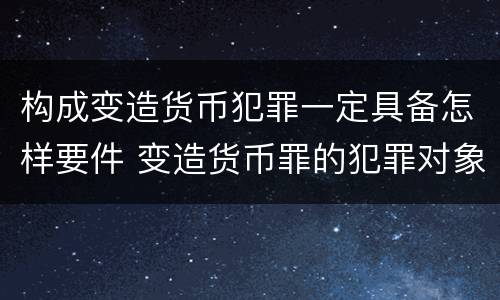 构成变造货币犯罪一定具备怎样要件 变造货币罪的犯罪对象