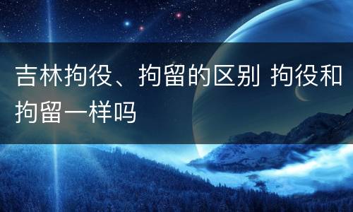 吉林拘役、拘留的区别 拘役和拘留一样吗