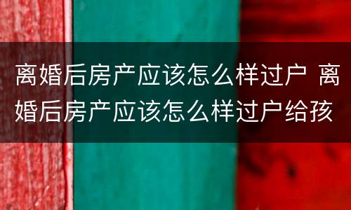 离婚后房产应该怎么样过户 离婚后房产应该怎么样过户给孩子