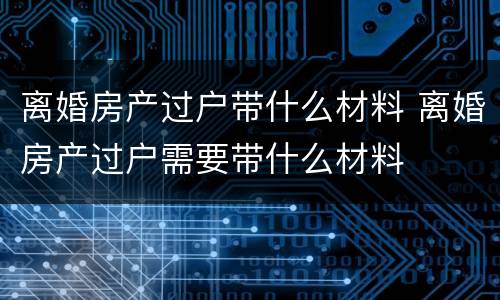 离婚房产过户带什么材料 离婚房产过户需要带什么材料