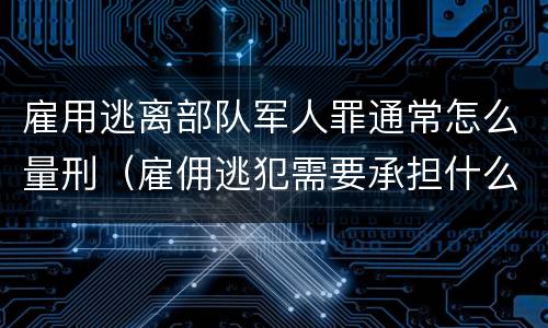雇用逃离部队军人罪通常怎么量刑（雇佣逃犯需要承担什么责任）