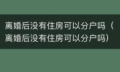 离婚后没有住房可以分户吗（离婚后没有住房可以分户吗）