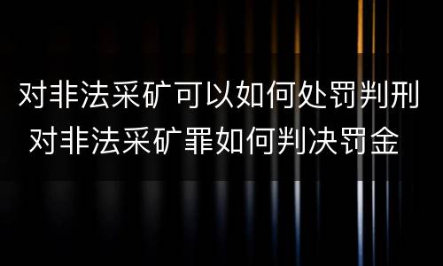 对非法采矿可以如何处罚判刑 对非法采矿罪如何判决罚金