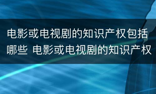 电影或电视剧的知识产权包括哪些 电影或电视剧的知识产权包括哪些