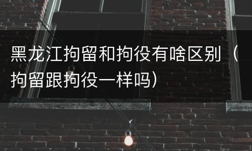 黑龙江拘留和拘役有啥区别（拘留跟拘役一样吗）