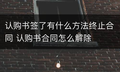 认购书签了有什么方法终止合同 认购书合同怎么解除