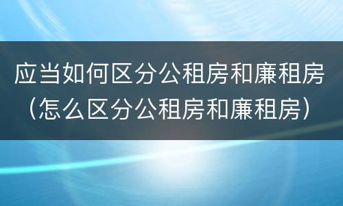应当如何区分公租房和廉租房（怎么区分公租房和廉租房）