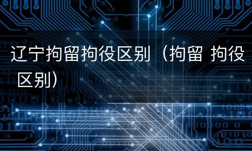 辽宁拘留拘役区别（拘留 拘役 区别）