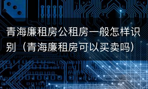 青海廉租房公租房一般怎样识别（青海廉租房可以买卖吗）