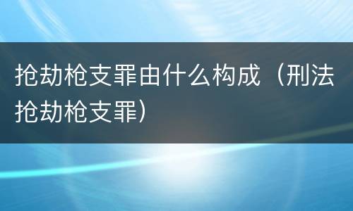 抢劫枪支罪由什么构成（刑法抢劫枪支罪）