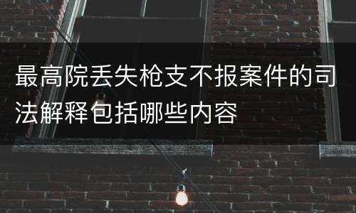 最高院丢失枪支不报案件的司法解释包括哪些内容