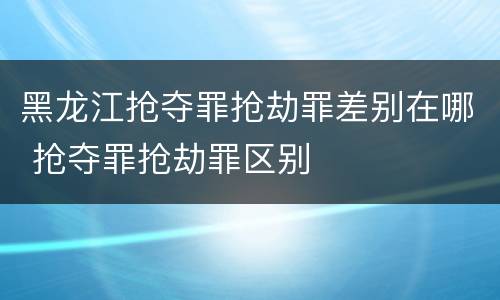 黑龙江抢夺罪抢劫罪差别在哪 抢夺罪抢劫罪区别