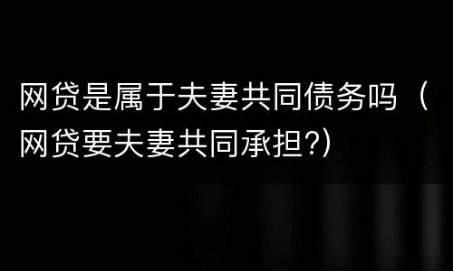 网贷是属于夫妻共同债务吗（网贷要夫妻共同承担?）
