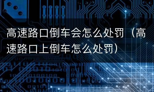 高速路口倒车会怎么处罚（高速路口上倒车怎么处罚）