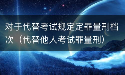 对于代替考试规定定罪量刑档次（代替他人考试罪量刑）