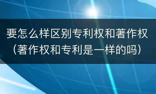 要怎么样区别专利权和著作权（著作权和专利是一样的吗）