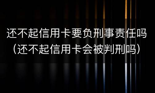 还不起信用卡要负刑事责任吗（还不起信用卡会被判刑吗）