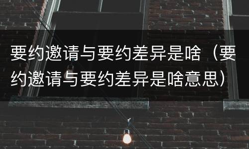 要约邀请与要约差异是啥（要约邀请与要约差异是啥意思）