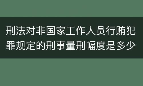 刑法对非国家工作人员行贿犯罪规定的刑事量刑幅度是多少
