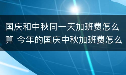 国庆和中秋同一天加班费怎么算 今年的国庆中秋加班费怎么算