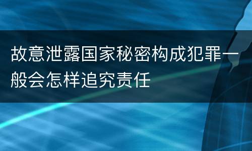故意泄露国家秘密构成犯罪一般会怎样追究责任