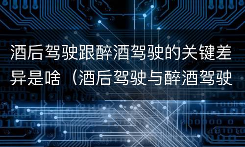 酒后驾驶跟醉酒驾驶的关键差异是啥（酒后驾驶与醉酒驾驶的区别）